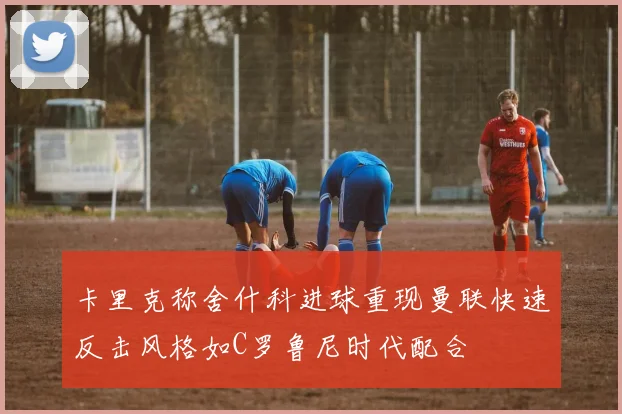 卡里克称舍什科进球重现曼联快速反击风格如C罗鲁尼时代配合