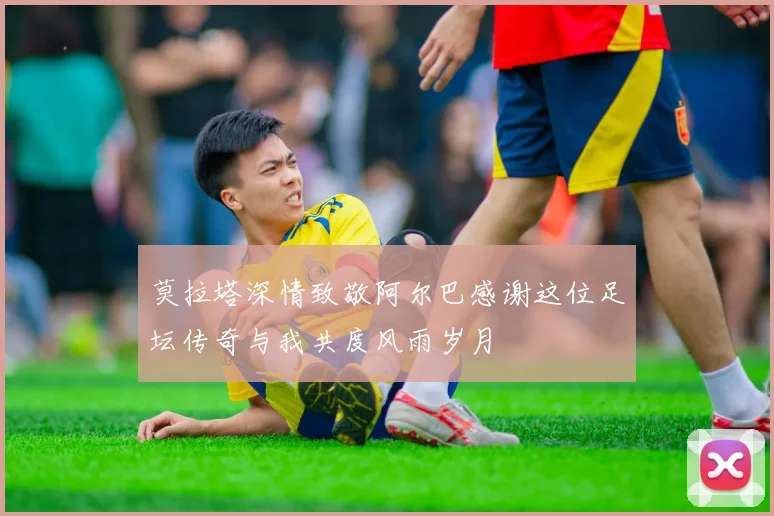 莫拉塔深情致敬阿尔巴感谢这位足坛传奇与我共度风雨岁月