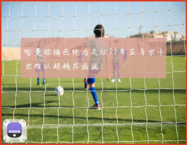哈曼称梅西统治足坛15年亚马尔卡尔难以超越其成就