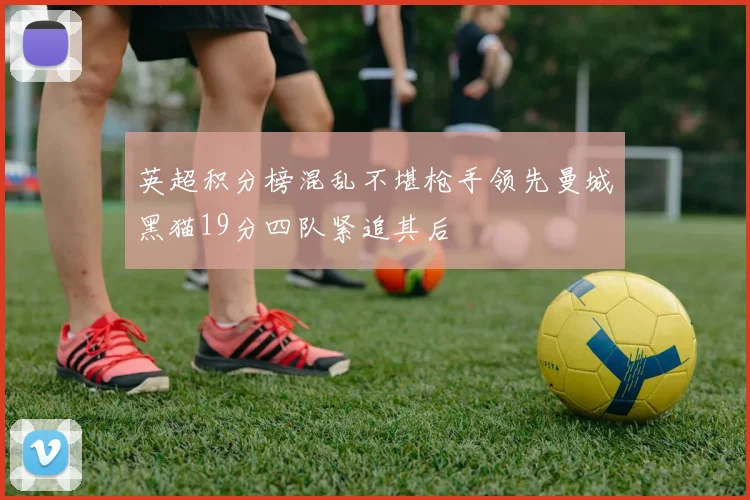 英超积分榜混乱不堪枪手领先曼城黑猫19分四队紧追其后