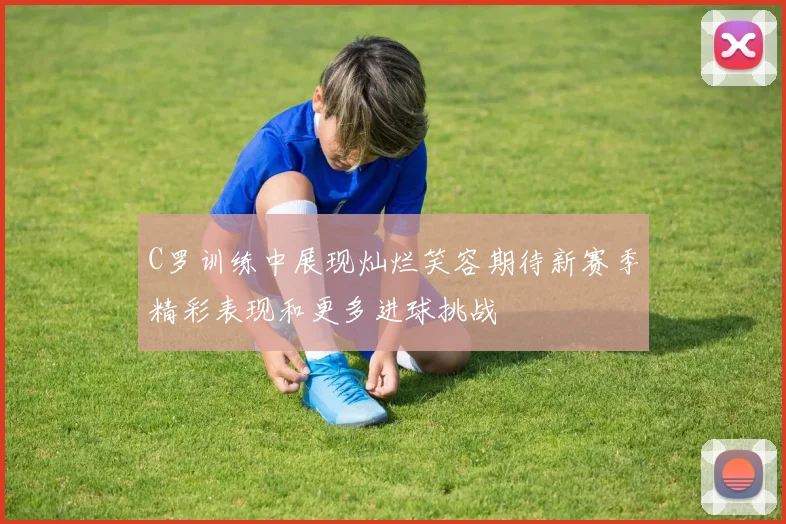 C罗训练中展现灿烂笑容期待新赛季精彩表现和更多进球挑战
