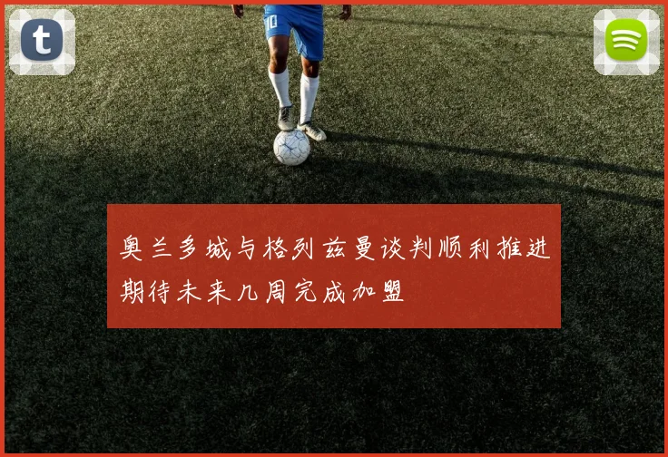 奥兰多城与格列兹曼谈判顺利推进期待未来几周完成加盟