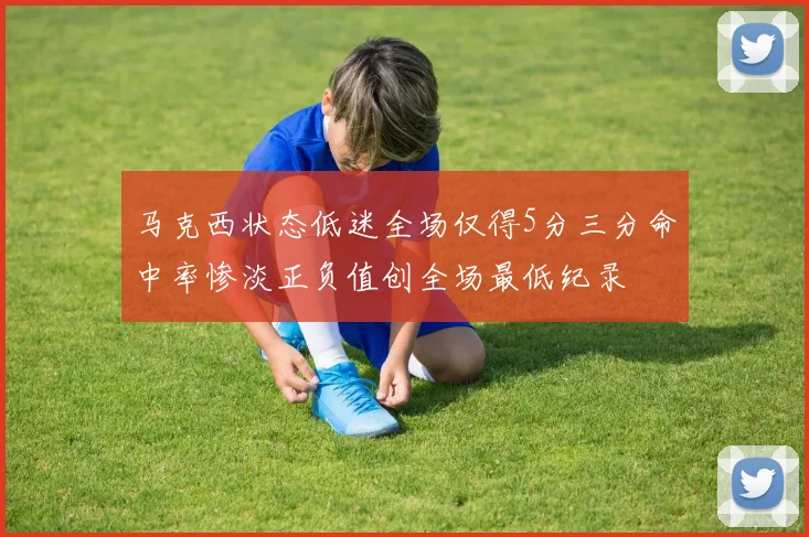 马克西状态低迷全场仅得5分三分命中率惨淡正负值创全场最低纪录