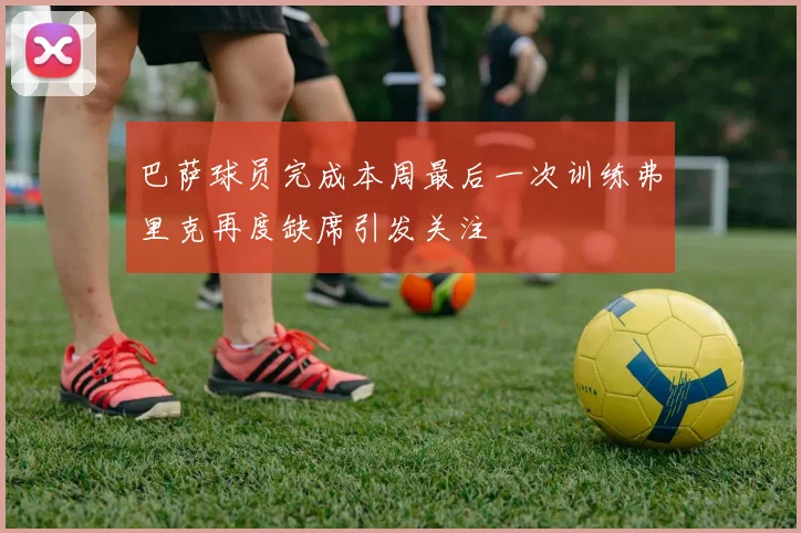 巴萨球员完成本周最后一次训练弗里克再度缺席引发关注
