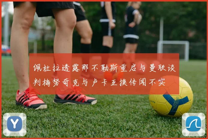 佩杜拉透露那不勒斯重启与曼联谈判梅努奇克与卢卡互换传闻不实
