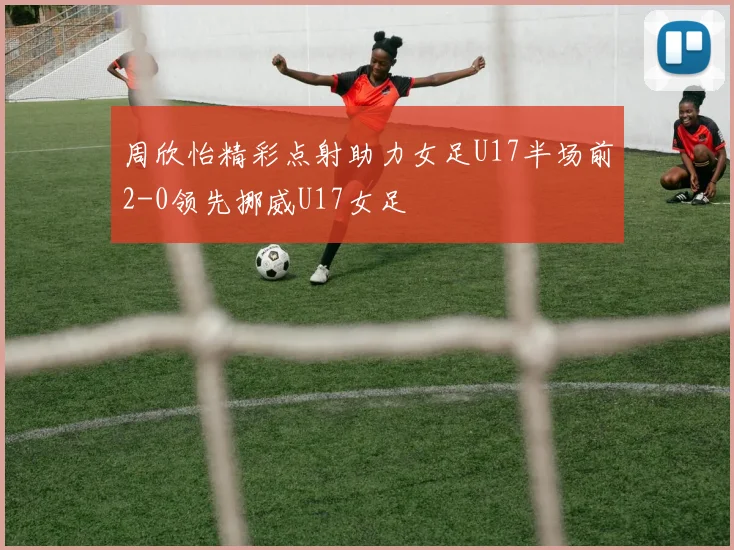 周欣怡精彩点射助力女足U17半场前2-0领先挪威U17女足