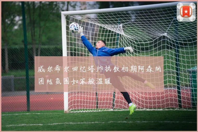 威尔希尔回忆塔帅执教初期阿森纳团结氛围如家般温暖