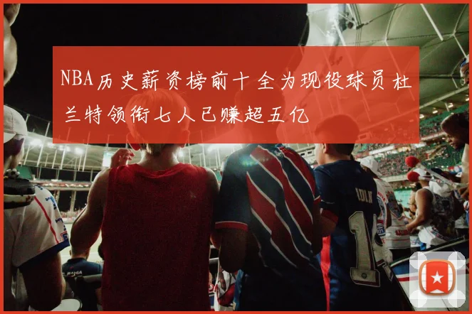 NBA历史薪资榜前十全为现役球员杜兰特领衔七人已赚超五亿