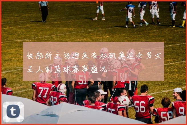 快船新主场迎来洛杉矶奥运会男女五人制篮球赛事盛况