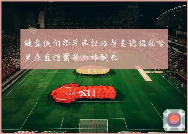 键盘侠们怒斥弗拉格与基德捣乱哈里森直指萧华为诈骗犯