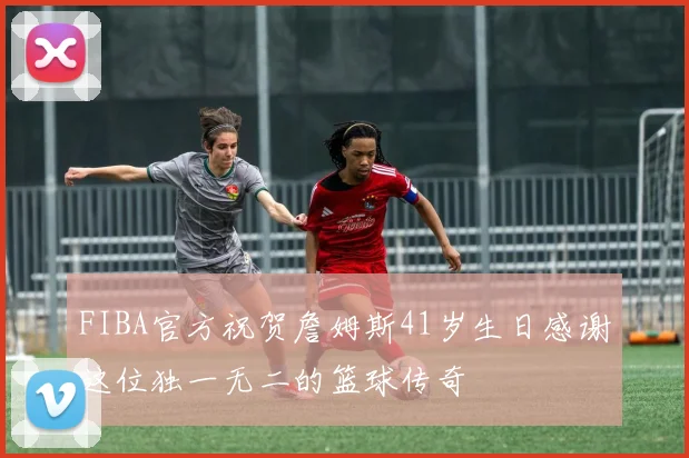 FIBA官方祝贺詹姆斯41岁生日感谢这位独一无二的篮球传奇