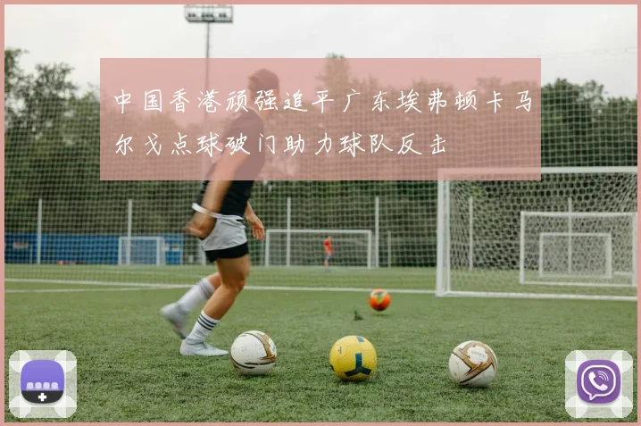 中国香港顽强追平广东埃弗顿卡马尔戈点球破门助力球队反击