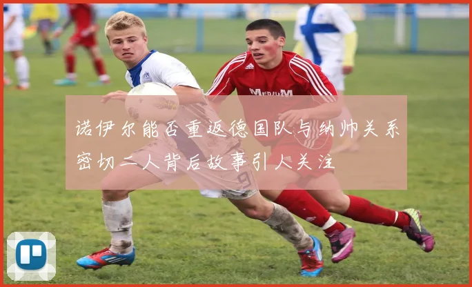 诺伊尔能否重返德国队与纳帅关系密切二人背后故事引人关注