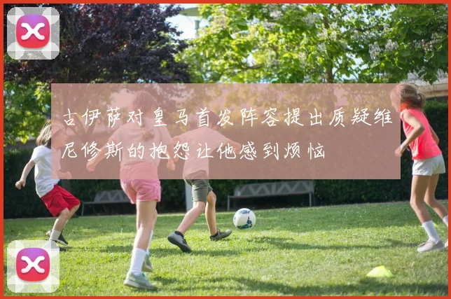古伊萨对皇马首发阵容提出质疑维尼修斯的抱怨让他感到烦恼