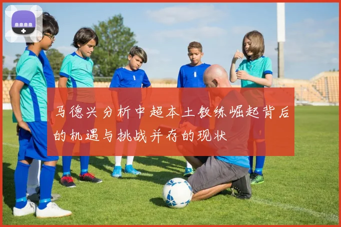 马德兴分析中超本土教练崛起背后的机遇与挑战并存的现状