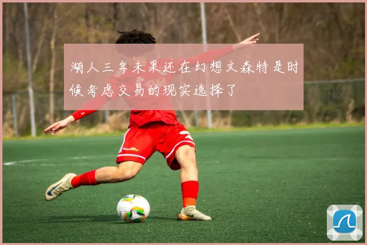 湖人三年未果还在幻想文森特是时候考虑交易的现实选择了