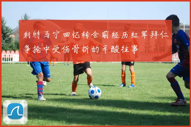 利特马宁回忆转会前经历红军拜仁争抢中受伤骨折的辛酸往事