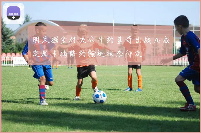 明天掘金对决公牛约基奇出战几成定局卡梅隆约翰逊状态待定