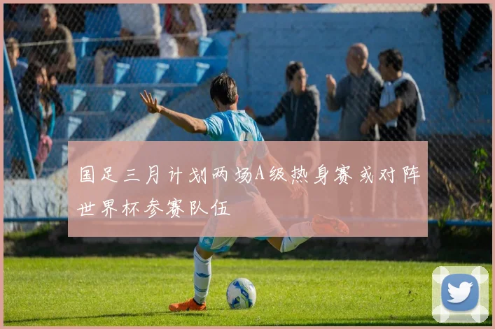 国足三月计划两场A级热身赛或对阵世界杯参赛队伍