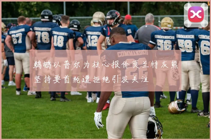 鹈鹕以普尔为核心报价莫兰特灰熊坚持要首轮遭拒绝引发关注
