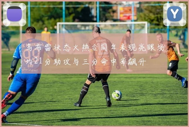 乌布雷状态火热合同年表现亮眼场均21分助攻与三分命中率飙升