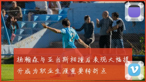 杨瀚森与亚当斯相撞后表现大幅提升成为职业生涯重要转折点